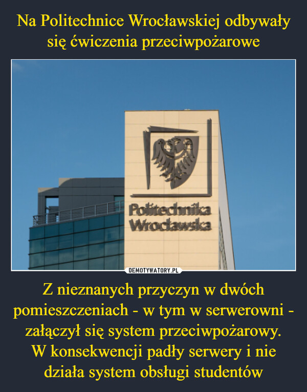 Na Politechnice Wrocławskiej odbywały się ćwiczenia przeciwpożarowe Z nieznanych przyczyn w dwóch pomieszczeniach - w tym w serwerowni - załączył się system przeciwpożarowy.
W konsekwencji padły serwery i nie działa system obsługi studentów