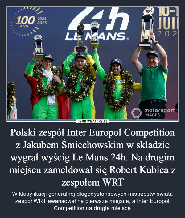 Polski zespół Inter Europol Competition z Jakubem Śmiechowskim w skladzie wygrał wyścig Le Mans 24h. Na drugim miejscu zameldował się Robert Kubica z zespołem WRT – W klasyfikacji generalnej dlugodystansowych mistrzostw świata zespół WRT awansował na pierwsze miejsce, a Inter Europol Competition na drugie miejsce 10024hLE MANS10-11JOINbrankROLEX(1)ROLEXporLEDY