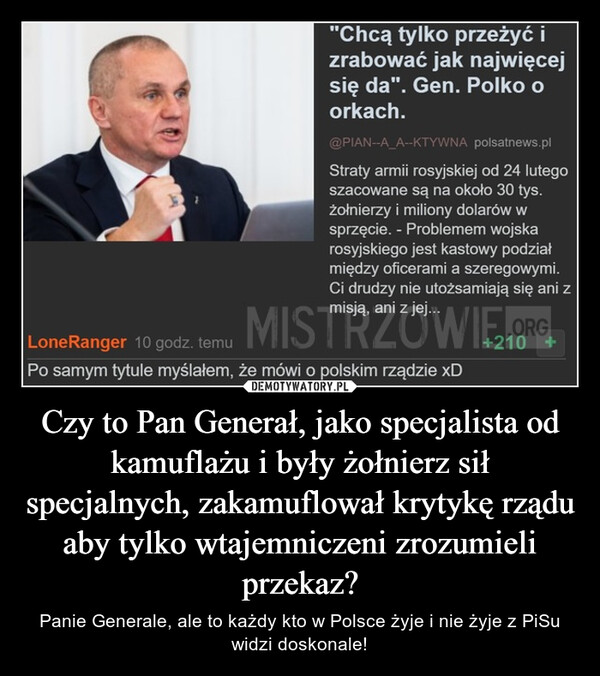 Czy to Pan Generał, jako specjalista od kamuflażu i były żołnierz sił specjalnych, zakamuflował krytykę rządu aby tylko wtajemniczeni zrozumieli przekaz? – Panie Generale, ale to każdy kto w Polsce żyje i nie żyje z PiSu widzi doskonale! "Chcą tylko przeżyć izrabować jak najwięcejsię da". Gen. Polko oorkach.@PIAN--A_A--KTYWNA polsatnews.plStraty armii rosyjskiej od 24 lutegoszacowane są na około 30 tys.żołnierzy i miliony dolarów wsprzęcie. - Problemem wojskarosyjskiego jest kastowy podziałmiędzy oficerami a szeregowymi.Ci drudzy nie utożsamiają się ani zmisją, ani z jej...Lone Ranger 10 godz. temu MISTRZOWIE.ORGPo samym tytule myślałem, że mówi o polskim rządzie xD