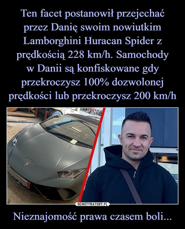 Ten facet postanowił przejechać przez Danię swoim nowiutkim Lamborghini Huracan Spider z prędkością 228 km/h. Samochody
w Danii są konfiskowane gdy przekroczysz 100% dozwolonej prędkości lub przekroczysz 200 km/h Nieznajomość prawa czasem boli...