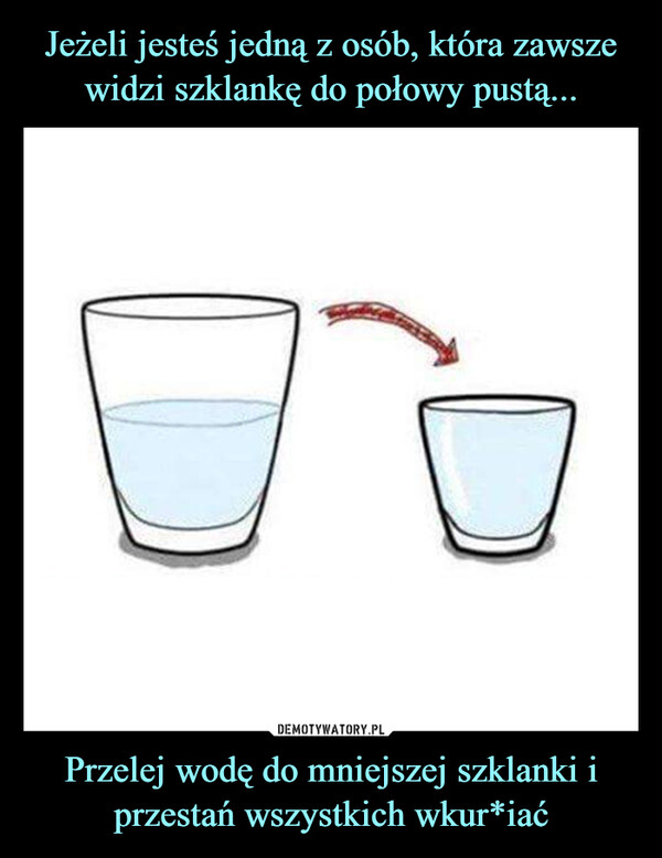 Jeżeli jesteś jedną z osób, która zawsze widzi szklankę do połowy pustą... Przelej wodę do mniejszej szklanki i przestań wszystkich wkur*iać