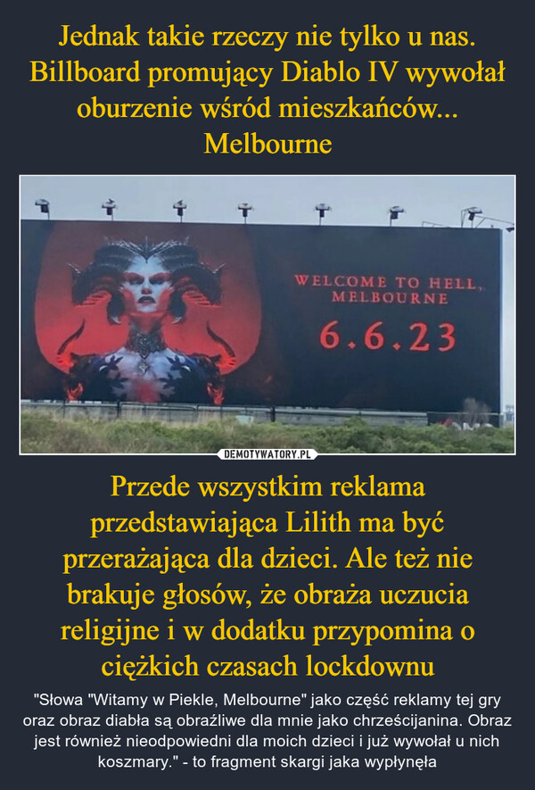Jednak takie rzeczy nie tylko u nas. Billboard promujący Diablo IV wywołał oburzenie wśród mieszkańców... Melbourne Przede wszystkim reklama przedstawiająca Lilith ma być przerażająca dla dzieci. Ale też nie brakuje głosów, że obraża uczucia religijne i w dodatku przypomina o ciężkich czasach lockdownu