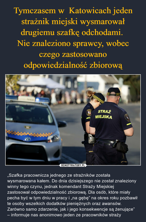 Tymczasem w  Katowicach jeden strażnik miejski wysmarował drugiemu szafkę odchodami. 
Nie znaleziono sprawcy, wobec czego zastosowano odpowiedzialność zbiorową