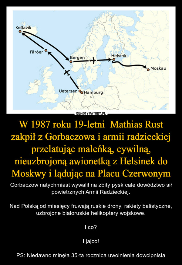 W 1987 roku 19-letni  Mathias Rust zakpił z Gorbaczowa i armii radzieckiej przelatując maleńką, cywilną, nieuzbrojoną awionetką z Helsinek do Moskwy i lądując na Placu Czerwonym – Gorbaczow natychmiast wywalił na zbity pysk całe dowództwo sił powietrznych Armii Radzieckiej.Nad Polską od miesięcy fruwają ruskie drony, rakiety balistyczne, uzbrojone białoruskie helikoptery wojskowe.I co?I jajco!PS: Niedawno minęła 35-ta rocznica uwolnienia dowcipnisia KeflavikFäröerBergenTHE+-Uetersen HamburgHelsinkiMoskau