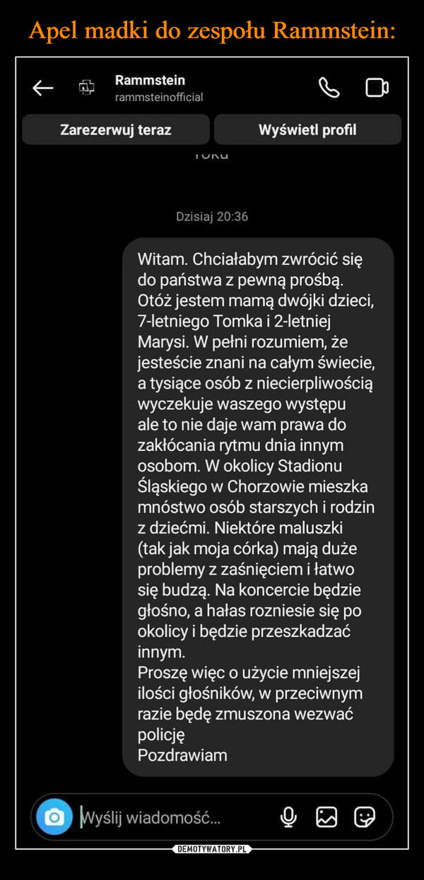  –  RammsteinrammsteinofficialZarezerwuj terazOTURUDzisiaj 20:36Wyświetl profilWitam. Chciałabym zwrócić siędo państwa z pewną prośbą.Otóż jestem mamą dwójki dzieci,7-letniego Tomka i 2-letniejMarysi. W pełni rozumiem, żejesteście znani na całym świecie,a tysiące osób z niecierpliwościąwyczekuje waszego występuale to nie daje wam prawa dozakłócania rytmu dnia innymosobom. W okolicy StadionuŚląskiego w Chorzowie mieszkamnóstwo osób starszych i rodzinz dziećmi. Niektóre maluszki(tak jak moja córka) mają dużeproblemy z zaśnięciem i łatwosię budzą. Na koncercie będziegłośno, a hałas rozniesie się pookolicy i będzie przeszkadzaćinnym.Proszę więc o użycie mniejszejilości głośników, w przeciwnymrazie będę zmuszona wezwaćpolicjęPozdrawiamWyślij wiadomość...(.)