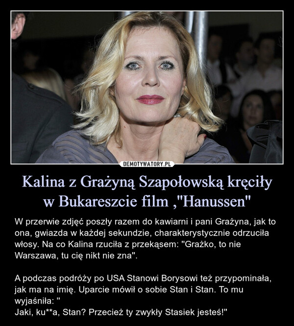 Kalina z Grażyną Szapołowską kręciływ Bukareszcie film ,''Hanussen'' – W przerwie zdjęć poszły razem do kawiarni i pani Grażyna, jak to ona, gwiazda w każdej sekundzie, charakterystycznie odrzuciła włosy. Na co Kalina rzuciła z przekąsem: ''Grażko, to nie Warszawa, tu cię nikt nie zna''.A podczas podróży po USA Stanowi Borysowi też przypominała, jak ma na imię. Uparcie mówił o sobie Stan i Stan. To mu wyjaśniła: ''Jaki, ku**a, Stan? Przecież ty zwykły Stasiek jesteś!'' haaW przerwie zdjęć poszły razem do kawiarni i pani Grażyna, jak to ona, gwiazda w każdej sekundzie, charakterystycznie odrzuciła włosy. Na co Kalina rzuciła z przekąsem: ,,Grażko, to nie Warszawa, tu cię nikt nie zna''. A podczas podróży po USA Stanowi Borysowi też przypominała, jak ma na imię. Uparcie mówił o sobie Stan i Stan. To mu wyjaśniła: ,,Jaki, k***a, Stan? Przecież ty zwykły Stasiek jesteś!''
