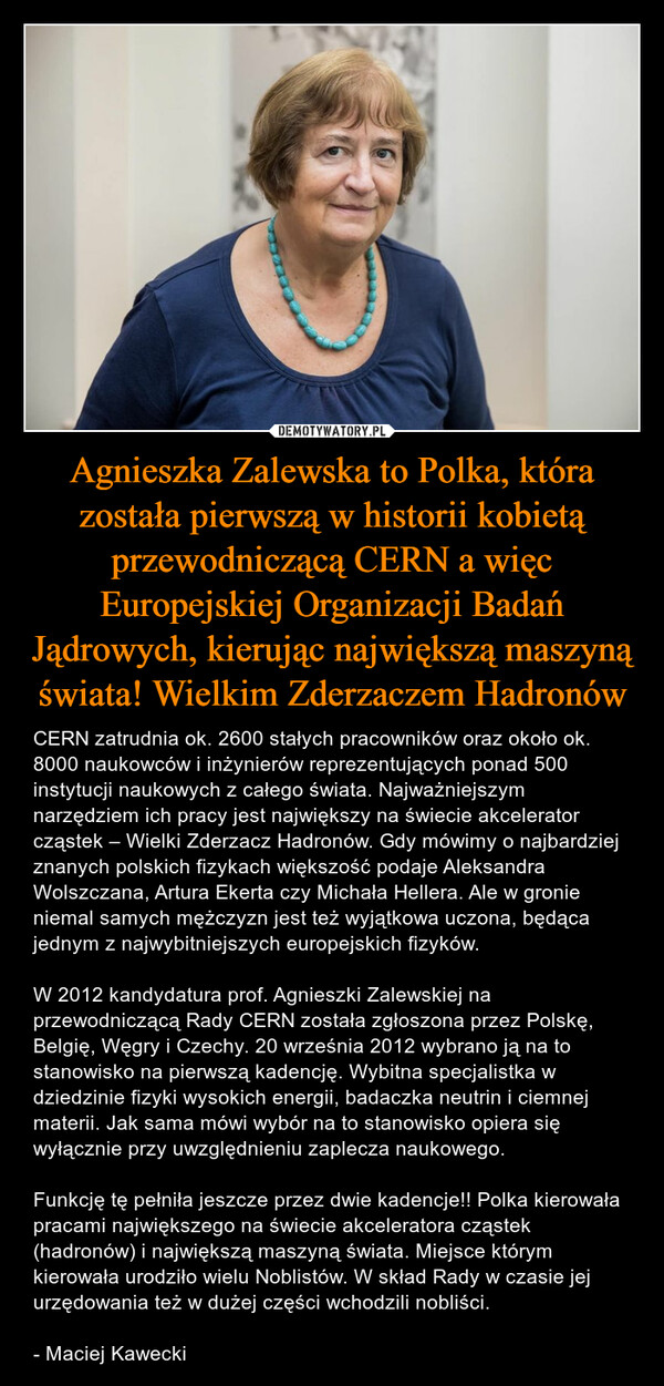 Agnieszka Zalewska to Polka, która została pierwszą w historii kobietą przewodniczącą CERN a więc Europejskiej Organizacji Badań Jądrowych, kierując największą maszyną świata! Wielkim Zderzaczem Hadronów – CERN zatrudnia ok. 2600 stałych pracowników oraz około ok. 8000 naukowców i inżynierów reprezentujących ponad 500 instytucji naukowych z całego świata. Najważniejszym narzędziem ich pracy jest największy na świecie akcelerator cząstek – Wielki Zderzacz Hadronów. Gdy mówimy o najbardziej znanych polskich fizykach większość podaje Aleksandra Wolszczana, Artura Ekerta czy Michała Hellera. Ale w gronie niemal samych mężczyzn jest też wyjątkowa uczona, będąca jednym z najwybitniejszych europejskich fizyków. W 2012 kandydatura prof. Agnieszki Zalewskiej na przewodniczącą Rady CERN została zgłoszona przez Polskę, Belgię, Węgry i Czechy. 20 września 2012 wybrano ją na to stanowisko na pierwszą kadencję. Wybitna specjalistka w dziedzinie fizyki wysokich energii, badaczka neutrin i ciemnej materii. Jak sama mówi wybór na to stanowisko opiera się wyłącznie przy uwzględnieniu zaplecza naukowego. Funkcję tę pełniła jeszcze przez dwie kadencje!! Polka kierowała pracami największego na świecie akceleratora cząstek (hadronów) i największą maszyną świata. Miejsce którym kierowała urodziło wielu Noblistów. W skład Rady w czasie jej urzędowania też w dużej części wchodzili nobliści. - Maciej Kawecki 