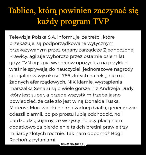  –  Telewizja Polska S.A. informuje, że treści, któreprzekazuje, są podporządkowane wytycznymprzekazywanym przez organy zarządcze ZjednoczonejPrawicy, agituje wyborczo przez ostatnie osiem lat,gdyż TVN ogłupia wyborców opozycji, a na przykładwłaśnie spływają do nauczycieli jednorazowe nagrodyspecjalne w wysokości 766 złotych na rękę, nie mażadnych afer rządowych, NIK kłamie, wystąpieniamarszałka Senatu są o wiele gorsze niż Andrzeja Dudy,który jest super, a przede wszystkim trzeba jasnopowiedzieć, że całe zło jest winą Donalda Tuska,Mateusz Morawiecki nie ma żadnej działki, generałowieodeszli z armii, bo po prostu lubią odchodzić, no ibardzo dziękujemy, że wszyscy Polacy płacą namdodatkowo za pierdolenie takich bredni prawie trzymiliardy złotych rocznie. Tak nam dopomóż Bóg iRachoń z pytaniami.