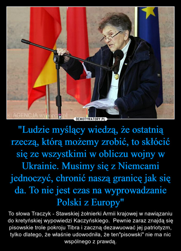 "Ludzie myślący wiedzą, że ostatnią rzeczą, którą możemy zrobić, to skłócić się ze wszystkimi w obliczu wojny w Ukrainie. Musimy się z Niemcami jednoczyć, chronić naszą granicę jak się da. To nie jest czas na wyprowadzanie Polski z Europy" – To słowa Traczyk - Stawskiej żołnierki Armii krajowej w nawiązaniu do kretyńskiej wypowiedzi Kaczyńskiego.  Pewnie zaraz znajdą się pisowskie trole pokroju Tibra i zaczną dezawuować jej patriotyzm, tylko dlatego, że właśnie udowodniła, że ten"pisowski" nie ma nic wspólnego z prawdą. AGENCJA wyborcze.pl