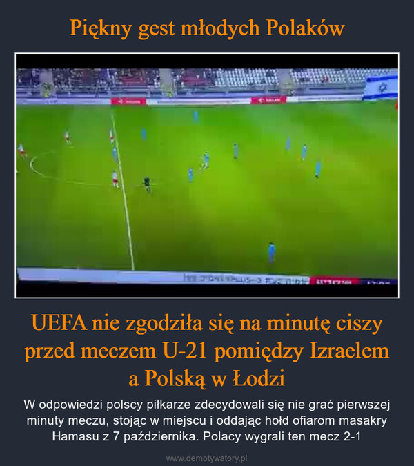 UEFA nie zgodziła się na minutę ciszy przed meczem U-21 pomiędzy Izraelem a Polską w Łodzi – W odpowiedzi polscy piłkarze zdecydowali się nie grać pierwszej minuty meczu, stojąc w miejscu i oddając hołd ofiarom masakry Hamasu z 7 października. Polacy wygrali ten mecz 2-1 HOW PHONE WALLs 3 pointe une