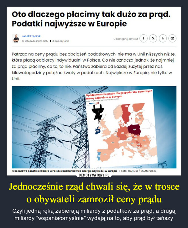Jednocześnie rząd chwali się, że w trosce o obywateli zamroził ceny prądu – Czyli jedną ręką zabierają miliardy z podatków za prąd, a drugą miliardy "wspaniałomyślnie" wydają na to, aby prąd był tańszy Oto dlaczego płacimy tak dużo za prąd.Podatki najwyższe w EuropieJacek Frączyk16 listopada 2023, 6:15. I 3 min czytaniaUnii.Udostępnij artykuł fPatrząc na ceny prądu bez obciążeń podatkowych, nie ma w Unii niższych niż te,które płacą odbiorcy indywidualni w Polsce. Co nie oznacza jednak, że najmniejza prąd płacimy, co to, to nie. Państwo zabiera od każdej zużytej przez naskilowatogodziny potężne kwoty w podatkach. Największe w Europie, nie tylko wOpodatkowanie prądu dla gospodarstw domowychmamy najwyższe w Europieproc. ceny brutto w pierwca 2023ETOXHEIDinProcentowo państwo zabiera w Polsce z rachunków za energię najwięcej w Europie | Foto: chuyuss / ShutterstockK
