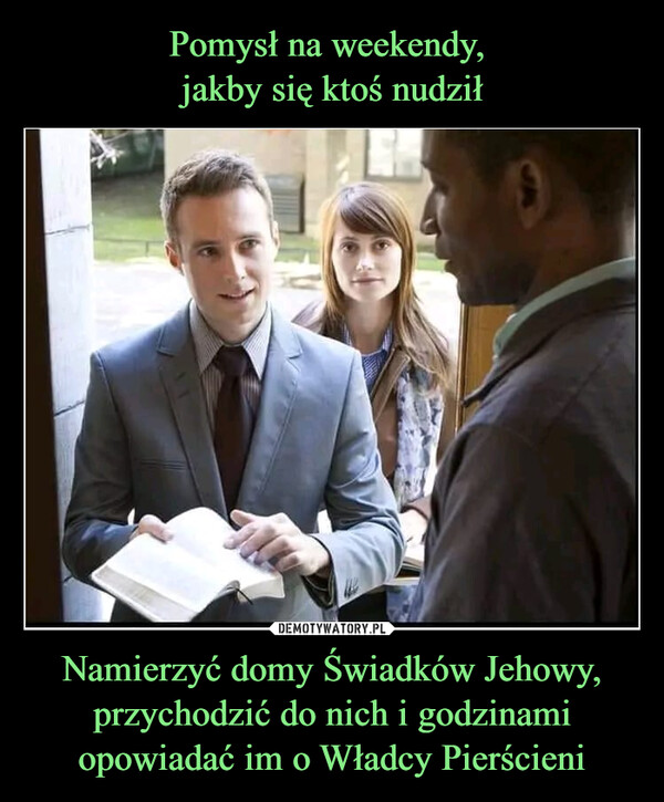 Pomysł na weekendy, 
jakby się ktoś nudził Namierzyć domy Świadków Jehowy, przychodzić do nich i godzinami opowiadać im o Władcy Pierścieni