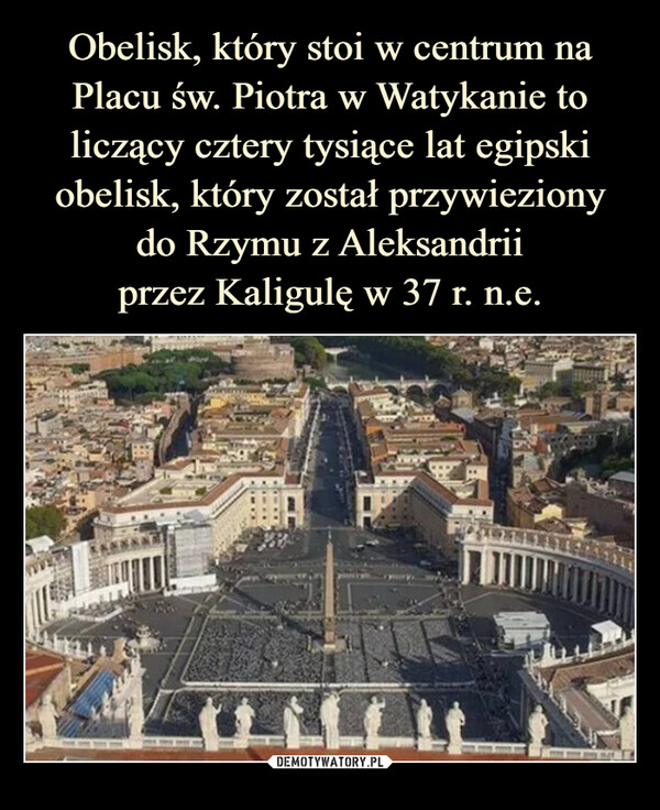 Obelisk, który stoi w centrum na Placu św. Piotra w Watykanie to liczący cztery tysiące lat egipski obelisk, który został przywieziony
do Rzymu z Aleksandrii
przez Kaligulę w 37 r. n.e.
