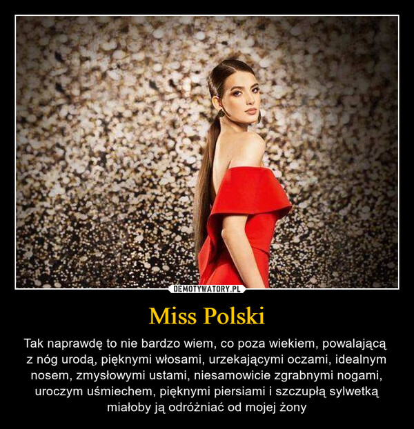 Miss Polski – Tak naprawdę to nie bardzo wiem, co poza wiekiem, powalającą z nóg urodą, pięknymi włosami, urzekającymi oczami, idealnym nosem, zmysłowymi ustami, niesamowicie zgrabnymi nogami, uroczym uśmiechem, pięknymi piersiami i szczupłą sylwetką miałoby ją odróżniać od mojej żony 