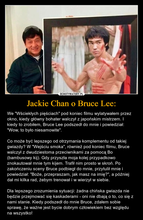 Jackie Chan o Bruce Lee: – We "Wściekłych pięściach" pod koniec filmu wylatywałem przez okno, kiedy główny bohater walczył z japońskim mistrzem. I kiedy to zrobiłem, Bruce Lee podszedł do mnie i powiedział: "Wow, to było niesamowite".Co może być lepszego od otrzymania komplementu od takiej gwiazdy? W "Wejściu smoka", również pod koniec filmu, Bruce walczył z dwudziestoma przeciwnikami za pomocą Bo (bambusowy kij). Gdy przyszła moja kolej przypadkowo znokautował mnie tym kijem. Trafił nim prosto w skroń. Po zakończeniu sceny Bruce podbiegł do mnie, przytulił mnie i powiedział: "Boże, przepraszam, jak masz na imię?", a później dał mi kilka rad, żebym trenował i w wierzył w siebie. Dla lepszego zrozumienia sytuacji: żadna chińska gwiazda nie będzie przejmować się kaskaderami - oni nie dbają o to, co się z nami stanie. Kiedy podszedł do mnie Bruce, zdałem sobie sprawę, że ważne jest bycie dobrym człowiekiem bez względu na wszystko! 