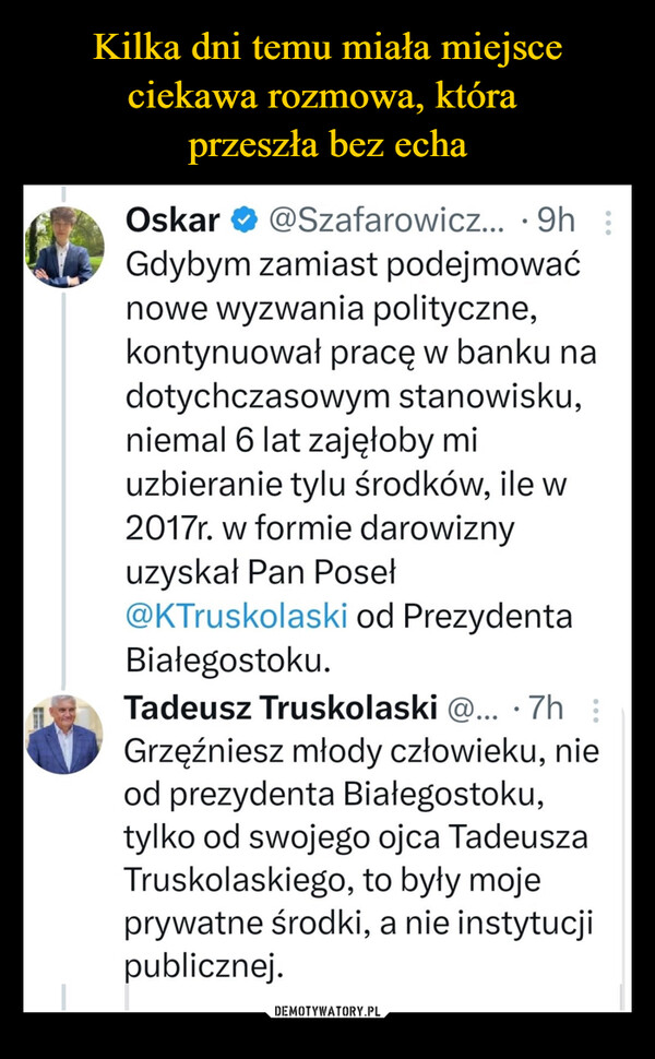 –  Oskar ✔@Szafarowicz....9h :Gdybym zamiast podejmowaćnowe wyzwania polityczne,kontynuował pracę w banku nadotychczasowym stanowisku,niemal 6 lat zajęłoby miuzbieranie tylu środków, ile w2017r. w formie darowiznyuzyskał Pan Poseł@KTruskolaski od PrezydentaBiałegostoku.Tadeusz Truskolaski @... 7h :Grzęźniesz młody człowieku, nieod prezydenta Białegostoku,tylko od swojego ojca TadeuszaTruskolaskiego, to były mojeprywatne środki, a nie instytucjipublicznej.