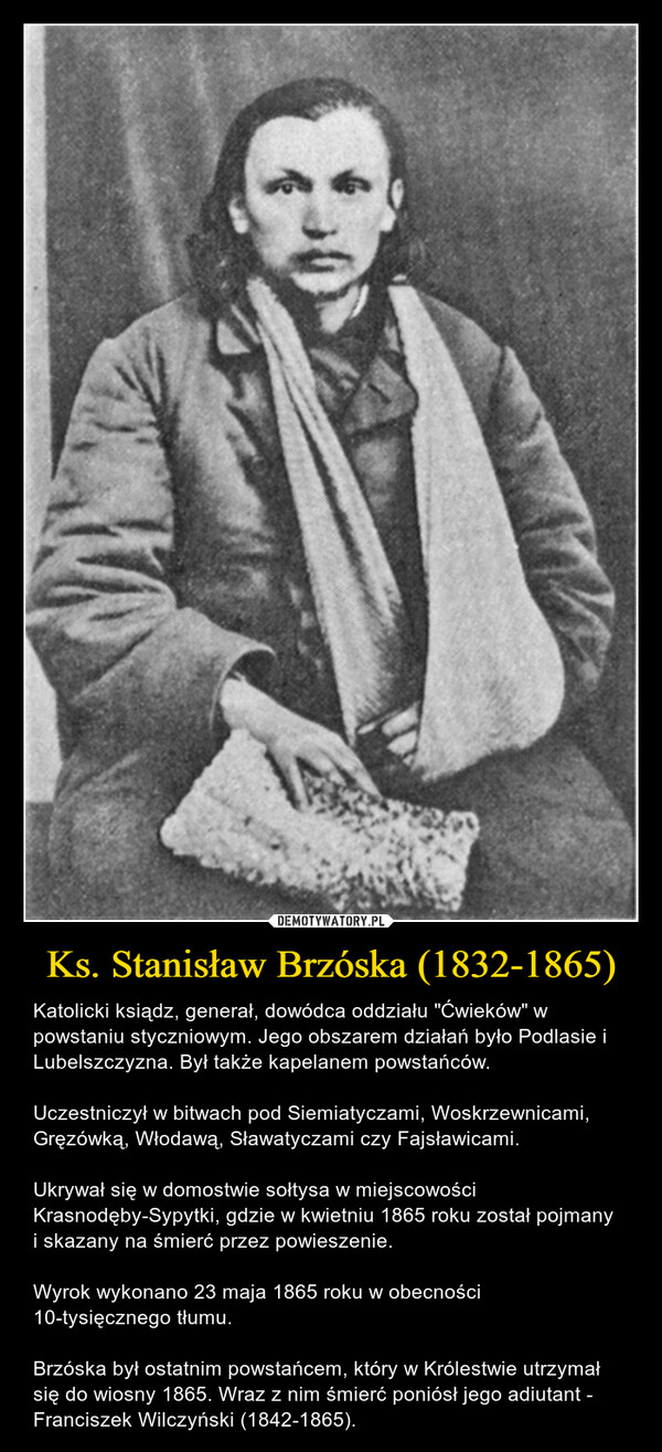 Ks. Stanisław Brzóska (1832-1865) – Katolicki ksiądz, generał, dowódca oddziału "Ćwieków" w powstaniu styczniowym. Jego obszarem działań było Podlasie i Lubelszczyzna. Był także kapelanem powstańców.Uczestniczył w bitwach pod Siemiatyczami, Woskrzewnicami, Gręzówką, Włodawą, Sławatyczami czy Fajsławicami.Ukrywał się w domostwie sołtysa w miejscowości Krasnodęby-Sypytki, gdzie w kwietniu 1865 roku został pojmany i skazany na śmierć przez powieszenie.Wyrok wykonano 23 maja 1865 roku w obecności 10-tysięcznego tłumu.Brzóska był ostatnim powstańcem, który w Królestwie utrzymał się do wiosny 1865. Wraz z nim śmierć poniósł jego adiutant - Franciszek Wilczyński (1842-1865). 