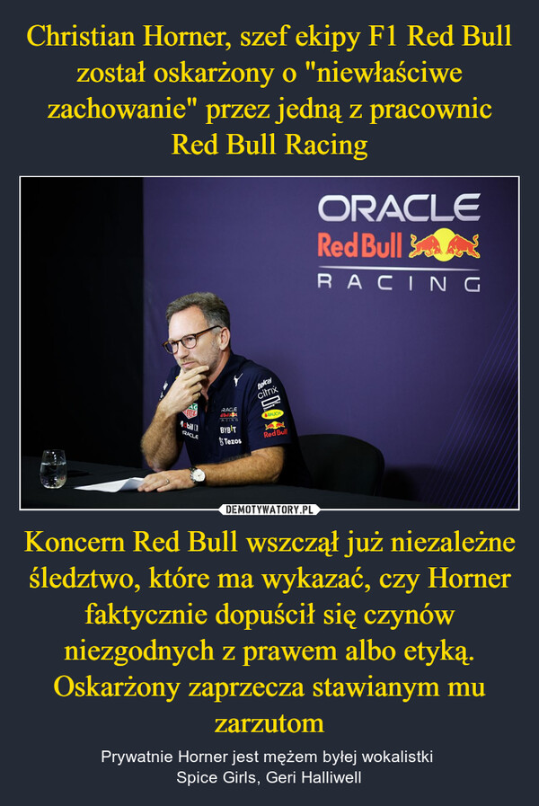 Christian Horner, szef ekipy F1 Red Bull został oskarżony o "niewłaściwe zachowanie" przez jedną z pracownic Red Bull Racing Koncern Red Bull wszczął już niezależne śledztwo, które ma wykazać, czy Horner faktycznie dopuścił się czynów niezgodnych z prawem albo etyką. Oskarżony zaprzecza stawianym mu zarzutom