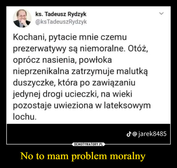 No to mam problem moralny  –  ks. Tadeusz Rydzyk@ks TadeuszRydzykKochani, pytacie mnie czemuprezerwatywy są niemoralne. Otóż,oprócz nasienia, powłokanieprzenikalna zatrzymuje malutkąduszyczke, która po zawiązaniujedynej drogi ucieczki, na wiekipozostaje uwieziona w lateksowymlochu.J@jarek8485