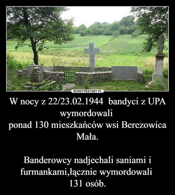 W nocy z 22/23.02.1944  bandyci z UPA wymordowali ponad 130 mieszkańców wsi Berezowica Mała.Banderowcy nadjechali saniami i furmankami,łącznie wymordowali 131 osób. –  