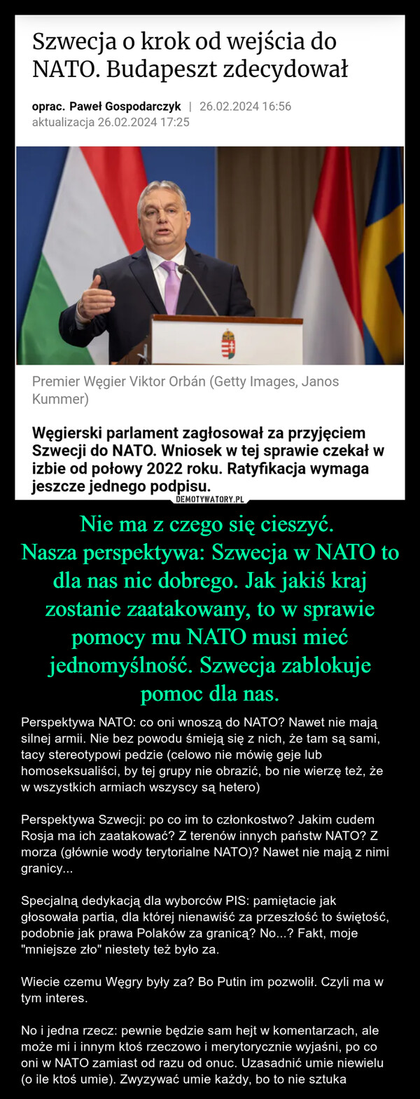 Nie ma z czego się cieszyć. Nasza perspektywa: Szwecja w NATO to dla nas nic dobrego. Jak jakiś kraj zostanie zaatakowany, to w sprawie pomocy mu NATO musi mieć jednomyślność. Szwecja zablokuje pomoc dla nas. – Perspektywa NATO: co oni wnoszą do NATO? Nawet nie mają silnej armii. Nie bez powodu śmieją się z nich, że tam są sami, tacy stereotypowi pedzie (celowo nie mówię geje lub homoseksualiści, by tej grupy nie obrazić, bo nie wierzę też, że w wszystkich armiach wszyscy są hetero)Perspektywa Szwecji: po co im to członkostwo? Jakim cudem Rosja ma ich zaatakować? Z terenów innych państw NATO? Z morza (głównie wody terytorialne NATO)? Nawet nie mają z nimi granicy... Specjalną dedykacją dla wyborców PIS: pamiętacie jak głosowała partia, dla której nienawiść za przeszłość to świętość, podobnie jak prawa Polaków za granicą? No...? Fakt, moje "mniejsze zło" niestety też było za.Wiecie czemu Węgry były za? Bo Putin im pozwolił. Czyli ma w tym interes. No i jedna rzecz: pewnie będzie sam hejt w komentarzach, ale może mi i innym ktoś rzeczowo i merytorycznie wyjaśni, po co oni w NATO zamiast od razu od onuc. Uzasadnić umie niewielu (o ile ktoś umie). Zwyzywać umie każdy, bo to nie sztuka Szwecja o krok od wejścia doNATO. Budapeszt zdecydowałoprac. Paweł Gospodarczyk | 26.02.2024 16:56aktualizacja 26.02.2024 17:25Premier Węgier Viktor Orbán (Getty Images, JanosKummer)Węgierski parlament zagłosował za przyjęciemSzwecji do NATO. Wniosek w tej sprawie czekał wizbie od połowy 2022 roku. Ratyfikacja wymagajeszcze jednego podpisu.