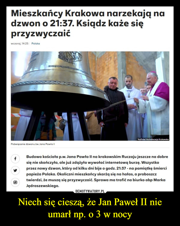 Niech się cieszą, że Jan Paweł II nie umarł np. o 3 w nocy –  Mieszkańcy Krakowa narzekają nadzwon o 21:37. Ksiądz każe sięprzyzwyczaićwczoraj, 14:25 PolskaPoświęcenie dzwonu św. Jana Pawła IIfIME MOJE RⒸYouTube/Archidiecezja KrakowskaBudowa kościoła p.w. Jana Pawła II na krakowskim Ruczaju jeszcze na dobresię nie skończyła, ale już zdążyła wywołać internetową burzę. Wszystkoprzez nowy dzwon, który od kilku dni bije o godz. 21:37 - na pamiątkę śmiercipapieża Polaka. Okoliczni mieszkańcy skarżą się na hałas, a proboszcztwierdzi, że muszą się przyzwyczaić. Sprawa ma trafić na biurko abp MarkaJędraszewskiego.