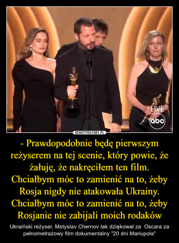 - Prawdopodobnie będę pierwszym reżyserem na tej scenie, który powie, że żałuję, że nakręciłem ten film. Chciałbym móc to zamienić na to, żeby Rosja nigdy nie atakowała Ukrainy. Chciałbym móc to zamienić na to, żeby Rosjanie nie zabijali moich rodaków – Ukraiński reżyser, Mstyslav Chernov tak dziękował za  Oscara za pełnometrażowy film dokumentalny "20 dni Mariupola" LIVEabc