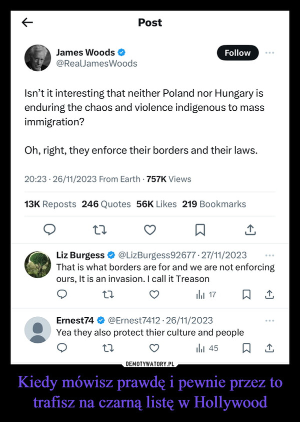Kiedy mówisz prawdę i pewnie przez to trafisz na czarną listę w Hollywood –  James Woods ☑@RealJamesWoodsPostFollowIsn't it interesting that neither Poland nor Hungary isenduring the chaos and violence indigenous to massimmigration?Oh, right, they enforce their borders and their laws.20:23 26/11/2023 From Earth 757K Views13K Reposts 246 Quotes 56K Likes 219 Bookmarks27ធ↑Liz Burgess ✶ @LizBurgess 92677-27/11/2023That is what borders are for and we are not enforcingours, It is an invasion. I call it Treason27Ernest7417@Ernest7412.26/11/2023Yea they also protect thier culture and people27山 45