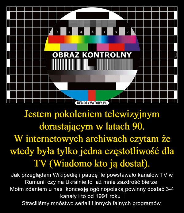 Jestem pokoleniem telewizyjnym dorastającym w latach 90.W internetowych archiwach czytam że wtedy była tylko jedna częstotliwość dla TV (Wiadomo kto ją dostał). – Jak przeglądam Wikipedię i patrzę ile powstawało kanałów TV w Rumunii czy na Ukrainie,to  aż mnie zazdrość bierze.Moim zdaniem u nas  koncesję ogólnopolską powinny dostać 3-4 kanały i to od 1991 roku !Straciliśmy mnóstwo seriali i innych fajnych programów. 123сл567OBRAZ KONTROLNY