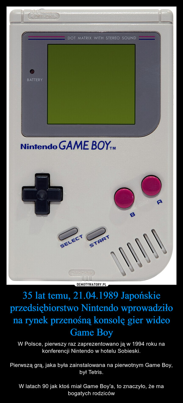 35 lat temu, 21.04.1989 Japońskie przedsiębiorstwo Nintendo wprowadziło na rynek przenośną konsolę gier wideo Game Boy – W Polsce, pierwszy raz zaprezentowano ją w 1994 roku na konferencji Nintendo w hotelu Sobieski.Pierwszą grą, jaka była zainstalowana na pierwotnym Game Boy, był Tetris.W latach 90 jak ktoś miał Game Boy'a, to znaczyło, że ma bogatych rodziców BATTERYOFF ONDDOT MATRIX WITH STEREO SOUNDNintendo GAME BOYTMSELECTSTARTPHONESBA