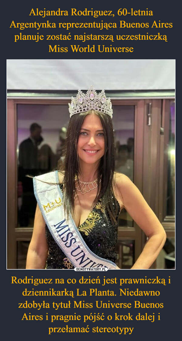 Alejandra Rodriguez, 60-letnia Argentynka reprezentująca Buenos Aires planuje zostać najstarszą uczestniczką Miss World Universe Rodriguez na co dzień jest prawniczką i dziennikarką La Planta. Niedawno zdobyła tytuł Miss Universe Buenos Aires i pragnie pójść o krok dalej i przełamać stereotypy