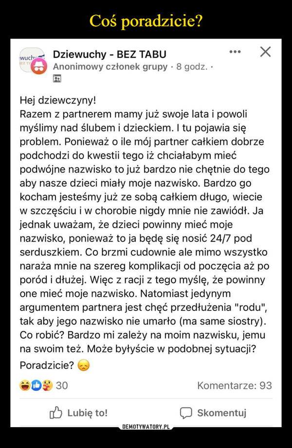  –  wuchDziewuchy BEZ TABUEZ TA.Anonimowy członek grupy 8 godz..Hej dziewczyny!Razem z partnerem mamy już swoje lata i powolimyślimy nad ślubem i dzieckiem. I tu pojawia sięproblem. Ponieważ o ile mój partner całkiem dobrzepodchodzi do kwestii tego iż chciałabym miećpodwójne nazwisko to już bardzo nie chętnie do tegoaby nasze dzieci miały moje nazwisko. Bardzo gokocham jesteśmy już ze sobą całkiem długo, wieciew szczęściu i w chorobie nigdy mnie nie zawiódł. Jajednak uważam, że dzieci powinny mieć mojenazwisko, ponieważ to ja będę się nosić 24/7 podserduszkiem. Co brzmi cudownie ale mimo wszystkonaraża mnie na szereg komplikacji od poczęcia aż poporód i dłużej. Więc z racji z tego myślę, że powinnyone mieć moje nazwisko. Natomiast jedynymargumentem partnera jest chęć przedłużenia "rodu",tak aby jego nazwisko nie umarło (ma same siostry).Co robić? Bardzo mi zależy na moim nazwisku, jemuna swoim też. Może byłyście w podobnej sytuacji?Poradzicie?D30Komentarze: 93Lubię to!Skomentuj
