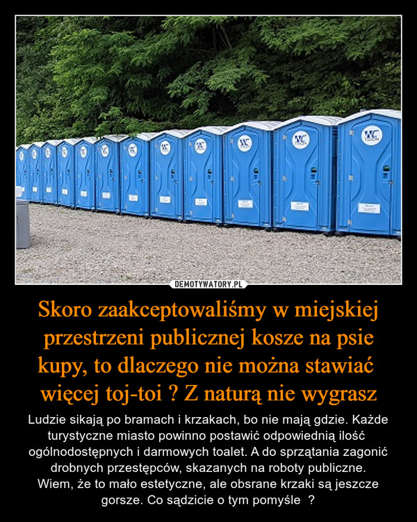 Skoro zaakceptowaliśmy w miejskiej przestrzeni publicznej kosze na psie kupy, to dlaczego nie można stawiać  więcej toj-toi ? Z naturą nie wygrasz – Ludzie sikają po bramach i krzakach, bo nie mają gdzie. Każde turystyczne miasto powinno postawić odpowiednią ilość  ogólnodostępnych i darmowych toalet. A do sprzątania zagonić drobnych przestępców, skazanych na roboty publiczne.Wiem, że to mało estetyczne, ale obsrane krzaki są jeszcze gorsze. Co sądzicie o tym pomyśle  ? MVCMC