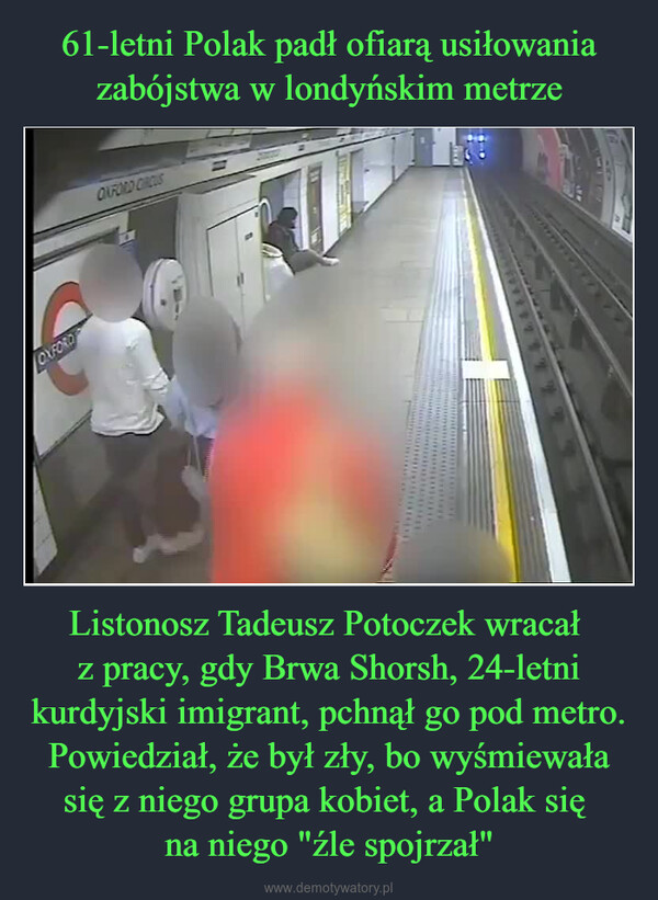 Listonosz Tadeusz Potoczek wracał z pracy, gdy Brwa Shorsh, 24-letni kurdyjski imigrant, pchnął go pod metro. Powiedział, że był zły, bo wyśmiewała się z niego grupa kobiet, a Polak się na niego "źle spojrzał" –  OXFORDOXFORD CROUS