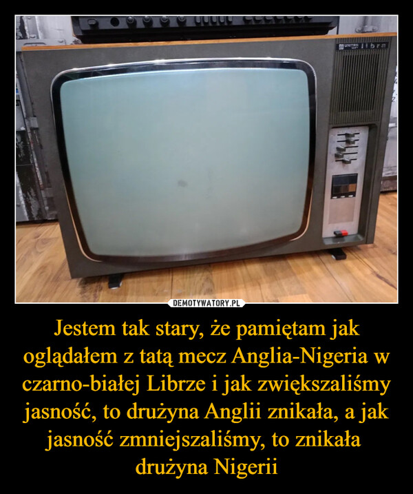 Jestem tak stary, że pamiętam jak oglądałem z tatą mecz Anglia-Nigeria w czarno-białej Librze i jak zwiększaliśmy jasność, to drużyna Anglii znikała, a jak jasność zmniejszaliśmy, to znikała drużyna Nigerii –  UNITRA bra