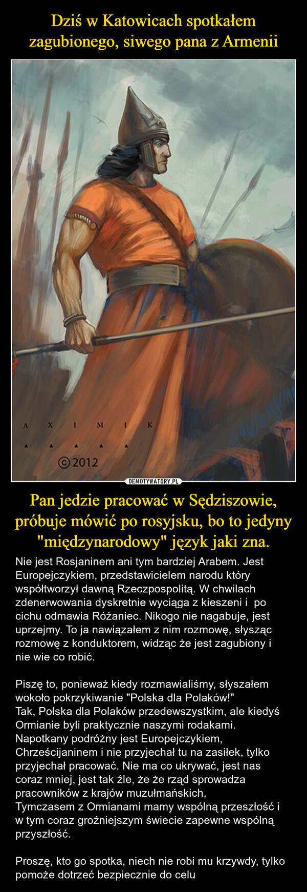 Pan jedzie pracować w Sędziszowie, próbuje mówić po rosyjsku, bo to jedyny "międzynarodowy" język jaki zna. – Nie jest Rosjaninem ani tym bardziej Arabem. Jest Europejczykiem, przedstawicielem narodu który współtworzył dawną Rzeczpospolitą. W chwilach zdenerwowania dyskretnie wyciąga z kieszeni i  po cichu odmawia Różaniec. Nikogo nie nagabuje, jest uprzejmy. To ja nawiązałem z nim rozmowę, słysząc rozmowę z konduktorem, widząc że jest zagubiony i nie wie co robić.Piszę to, ponieważ kiedy rozmawialiśmy, słyszałem wokoło pokrzykiwanie "Polska dla Polaków!" Tak, Polska dla Polaków przedewszystkim, ale kiedyś Ormianie byli praktycznie naszymi rodakami. Napotkany podróżny jest Europejczykiem, Chrześcijaninem i nie przyjechał tu na zasiłek, tylko przyjechał pracować. Nie ma co ukrywać, jest nas coraz mniej, jest tak źle, że że rząd sprowadza pracowników z krajów muzułmańskich. Tymczasem z Ormianami mamy wspólną przeszłość i w tym coraz groźniejszym świecie zapewne wspólną przyszłość. Proszę, kto go spotka, niech nie robi mu krzywdy, tylko pomoże dotrzeć bezpiecznie do celu AX IM1K2012