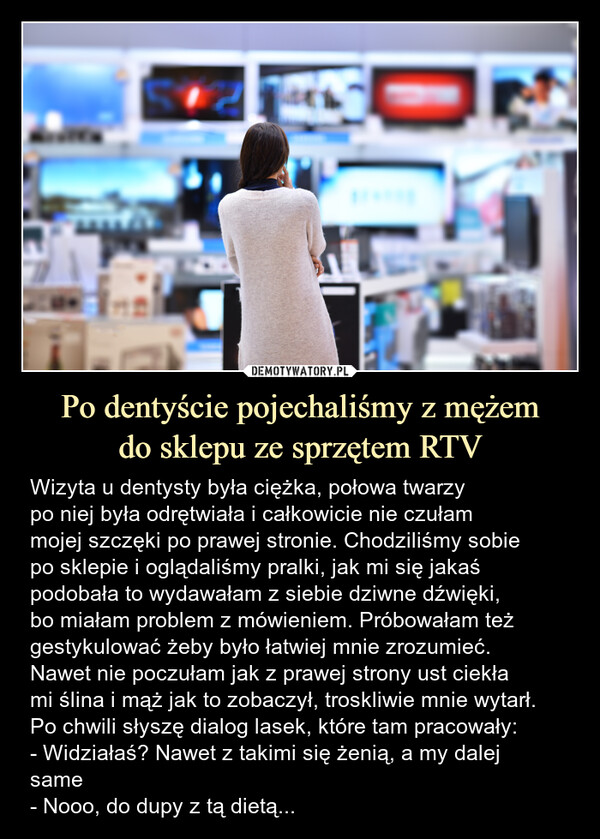 Po dentyście pojechaliśmy z mężemdo sklepu ze sprzętem RTV – Wizyta u dentysty była ciężka, połowa twarzypo niej była odrętwiała i całkowicie nie czułammojej szczęki po prawej stronie. Chodziliśmy sobiepo sklepie i oglądaliśmy pralki, jak mi się jakaśpodobała to wydawałam z siebie dziwne dźwięki,bo miałam problem z mówieniem. Próbowałam teżgestykulować żeby było łatwiej mnie zrozumieć.Nawet nie poczułam jak z prawej strony ust ciekłami ślina i mąż jak to zobaczył, troskliwie mnie wytarł.Po chwili słyszę dialog lasek, które tam pracowały:- Widziałaś? Nawet z takimi się żenią, a my dalejsame- Nooo, do dupy z tą dietą... Wizyta u dentysty była ciężka, połowa twarzypo niej była odrętwiała i całkowicie nie czułam mojejszczęki po prawej stronie. Chodziliśmy sobie posklepie i oglądaliśmy pralki, jak mi się jakaśpodobała to wydawałam z siebie dziwne dźwięki, bomiałam problem z mówieniem. Próbowałam teżgestykulować żeby było łatwiej mnie zrozumieć.Nawet nie poczułam jak z prawej strony ust ciekła miślina i mąż jak to zobaczył, troskliwie mnie wytarł.Po chwili słyszę dialog lasek, które tam pracowały:-Widziałaś? Nawet z takimi się żenią, a my dalejsame-Nooo, do dupy z tą dietąVATRIVEUROEURO AGDVATIravenPHILIPSWSHARTSTYLEEVATfawr CENY TRNETOWEPHILIPSUG