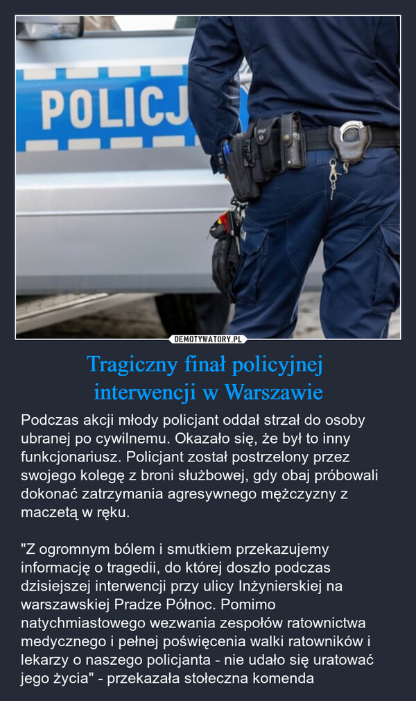 Tragiczny finał policyjnej interwencji w Warszawie – Podczas akcji młody policjant oddał strzał do osoby ubranej po cywilnemu. Okazało się, że był to inny funkcjonariusz. Policjant został postrzelony przez swojego kolegę z broni służbowej, gdy obaj próbowali dokonać zatrzymania agresywnego mężczyzny z maczetą w ręku."Z ogromnym bólem i smutkiem przekazujemy informację o tragedii, do której doszło podczas dzisiejszej interwencji przy ulicy Inżynierskiej na warszawskiej Pradze Północ. Pomimo natychmiastowego wezwania zespołów ratownictwa medycznego i pełnej poświęcenia walki ratowników i lekarzy o naszego policjanta - nie udało się uratować jego życia" - przekazała stołeczna komenda POLICJ