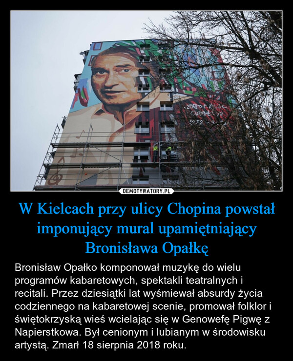 W Kielcach przy ulicy Chopina powstał imponujący mural upamiętniający Bronisława Opałkę – Bronisław Opałko komponował muzykę do wielu programów kabaretowych, spektakli teatralnych i recitali. Przez dziesiątki lat wyśmiewał absurdy życia codziennego na kabaretowej scenie, promował folklor i świętokrzyską wieś wcielając się w Genowefę Pigwę z Napierstkowa. Był cenionym i lubianym w środowisku artystą. Zmarł 18 sierpnia 2018 roku. 