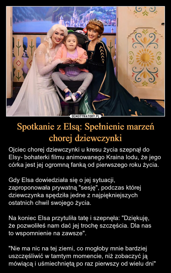 Spotkanie z Elsą: Spełnienie marzeń chorej dziewczynki – Ojciec chorej dziewczynki u kresu życia szepnął do Elsy- bohaterki filmu animowanego Kraina lodu, że jego córka jest jej ogromną fanką od pierwszego roku życia.Gdy Elsa dowiedziała się o jej sytuacji, zaproponowała prywatną "sesję", podczas której dziewczynka spędziła jedne z najpiękniejszych ostatnich chwil swojego życia.Na koniec Elsa przytuliła tatę i szepnęła: "Dziękuję,że pozwoliłeś nam dać jej trochę szczęścia. Dla nasto wspomnienie na zawsze"."Nie ma nic na tej ziemi, co mogłoby mnie bardziej uszczęśliwić w tamtym momencie, niż zobaczyć ją mówiącą i uśmiechniętą po raz pierwszy od wielu dni" Gdy Elsa dowiedziała się o jej sytuacji, zaproponowała prywatną "sesję", podczas której dziewczynka spędziła jedne z najpiękniejszych ostatnich chwil z rodzicami. Na koniec Elsa przytuliła tatę i szepnęła "Dziękuję, że pozwoliłeś nam dać jej trochę szczęścia.Ojciec chorej dziewczynki u kresu życia szepnął do Elsy- bohaterki filmu animowanego Kraina lodu, że jego córka jest jej ogromną fanką od pierwszego roku życia.Gdy Elsa dowiedziała się o jej sytuacji, zaproponowała prywatną "sesję", podczas której dziewczynka spędziła jedne z najpiękniejszych ostatnich chwil swojego życia.