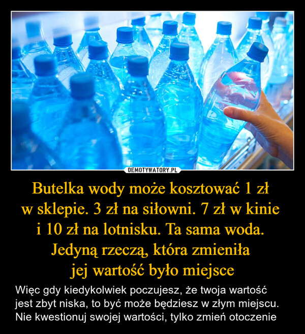 Butelka wody może kosztować 1 zł w sklepie. 3 zł na siłowni. 7 zł w kinie i 10 zł na lotnisku. Ta sama woda. Jedyną rzeczą, która zmieniła jej wartość było miejsce – Więc gdy kiedykolwiek poczujesz, że twoja wartość jest zbyt niska, to być może będziesz w złym miejscu. Nie kwestionuj swojej wartości, tylko zmień otoczenie 