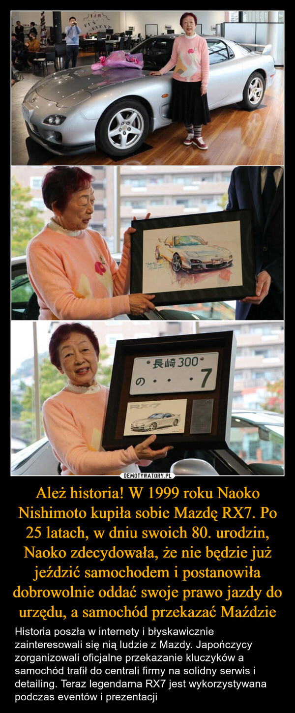 Ależ historia! W 1999 roku Naoko Nishimoto kupiła sobie Mazdę RX7. Po 25 latach, w dniu swoich 80. urodzin, Naoko zdecydowała, że nie będzie już jeździć samochodem i postanowiła dobrowolnie oddać swoje prawo jazdy do urzędu, a samochód przekazać Maździe – Historia poszła w internety i błyskawicznie zainteresowali się nią ludzie z Mazdy. Japończycy zorganizowali oficjalne przekazanie kluczyków a samochód trafił do centrali firmy na solidny serwis i detailing. Teraz legendarna RX7 jest wykorzystywana podczas eventów i prezentacji 128FENEVENT“長崎 300*•7