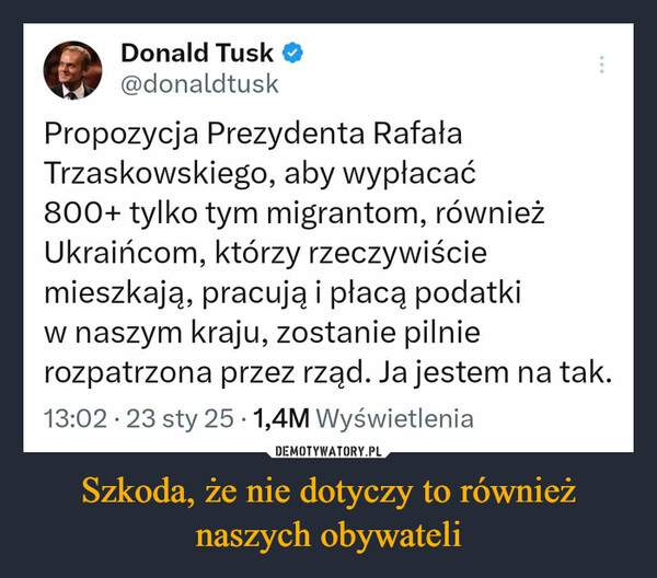 Szkoda, że nie dotyczy to również naszych obywateli –  Donald Tusk ❤@donaldtuskPropozycja Prezydenta RafałaTrzaskowskiego, aby wypłacać....800+ tylko tym migrantom, równieżUkraińcom, którzy rzeczywiściemieszkają, pracują i płacą podatkiw naszym kraju, zostanie pilnierozpatrzona przez rząd. Ja jestem na tak.13:02 23 sty 25 1,4M Wyświetlenia•