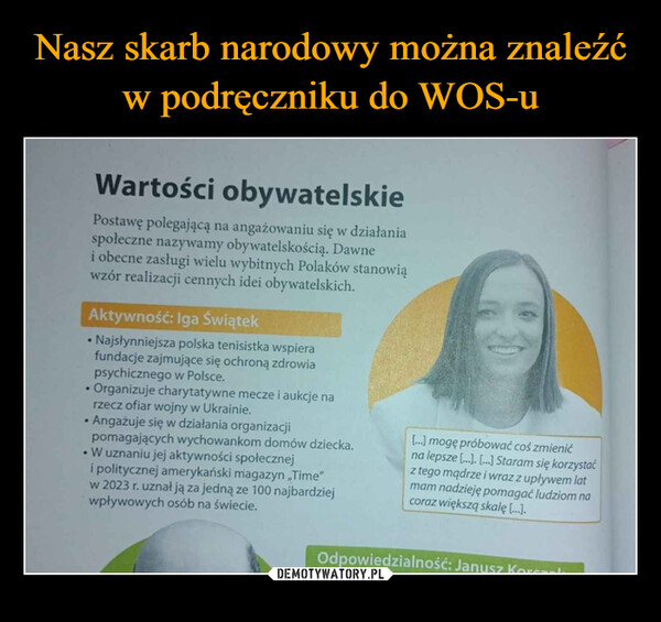  –  •Wartości obywatelskiePostawę polegającą na angażowaniu się w działaniaspołeczne nazywamy obywatelskością. Dawnei obecne zasługi wielu wybitnych Polaków stanowiąwzór realizacji cennych idei obywatelskich.Aktywność: Iga Świątek• Najsłynniejsza polska tenisistka wspierafundacje zajmujące się ochroną zdrowiapsychicznego w Polsce.•Organizuje charytatywne mecze i aukcje narzecz ofiar wojny w Ukrainie.Angażuje się w działania organizacjipomagających wychowankom domów dziecka.•W uznaniu jej aktywności społeczneji politycznej amerykański magazyn "Time"w 2023 r. uznał ją za jedną ze 100 najbardziejwpływowych osób na świecie.[...] mogę próbować coś zmienićna lepsze [...].[...] Staram się korzystaćz tego mądrze i wraz z upływem latmam nadzieję pomagać ludziom nacoraz większą skalę [...].Odpowiedzialność: Janusz Ko