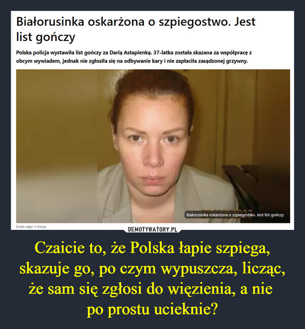 Czaicie to, że Polska łapie szpiega, skazuje go, po czym wypuszcza, licząc, że sam się zgłosi do więzienia, a nie po prostu ucieknie? –  Białorusinka oskarżona o szpiegostwo. Jestlist gończyPolska policja wystawiła list gończy za Darią Astapienką. 37-latka została skazana za współpracę zobcym wywiadem, jednak nie zgłosiła się na odbywanie kary i nie zapłaciła zasądzonej grzywny.Źródło zdjęć: Policjainka oskarżona o szpiegostwoBiałorusinka oskarżona o szpiegostwo. Jest list gończy