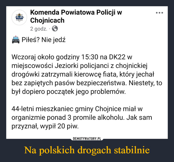 Na polskich drogach stabilnie –  POLICJAKomenda Powiatowa Policji wChojnicach2 godz.Piłeś? Nie jedźWczoraj około godziny 15:30 na DK22 wmiejscowości Jeziorki policjanci z chojnickiejdrogówki zatrzymali kierowcę fiata, który jechałbez zapiętych pasów bezpieczeństwa. Niestety, tobył dopiero początek jego problemów.44-letni mieszkaniec gminy Chojnice miał worganizmie ponad 3 promile alkoholu. Jak samprzyznał, wypił 20 piw.