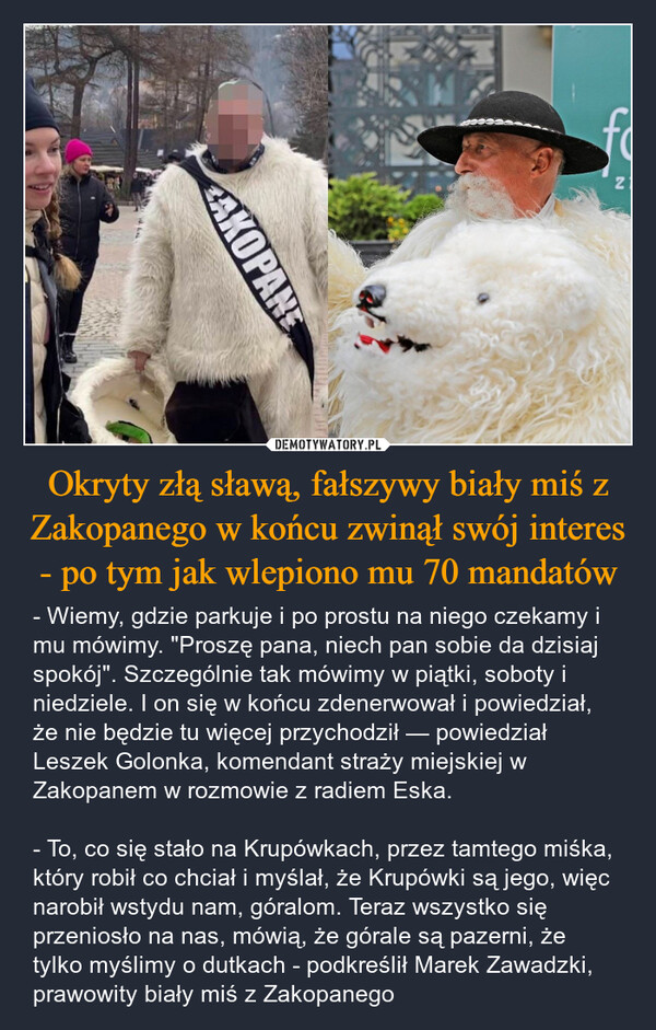 Okryty złą sławą, fałszywy biały miś z Zakopanego w końcu zwinął swój interes - po tym jak wlepiono mu 70 mandatów – - Wiemy, gdzie parkuje i po prostu na niego czekamy i mu mówimy. "Proszę pana, niech pan sobie da dzisiaj spokój". Szczególnie tak mówimy w piątki, soboty i niedziele. I on się w końcu zdenerwował i powiedział, że nie będzie tu więcej przychodził — powiedział Leszek Golonka, komendant straży miejskiej w Zakopanem w rozmowie z radiem Eska.- To, co się stało na Krupówkach, przez tamtego miśka, który robił co chciał i myślał, że Krupówki są jego, więc narobił wstydu nam, góralom. Teraz wszystko się przeniosło na nas, mówią, że górale są pazerni, że tylko myślimy o dutkach - podkreślił Marek Zawadzki, prawowity biały miś z Zakopanego AKOPANE