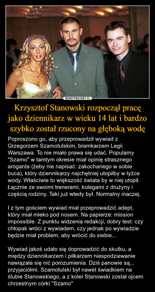 Krzysztof Stanowski rozpoczął pracę jako dziennikarz w wieku 14 lat i bardzo szybko został rzucony na głęboką wodę – Poproszono go, aby przeprowadził wywiad z Grzegorzem Szamotulskim, bramkarzem Legii Warszawa. To nie miało prawa się udać. Popularny "Szamo" w tamtym okresie miał opinię strasznego aroganta (żeby nie napisać: zakochanego w sobie buca), który dziennikarzy najchętniej utopiłby w łyżce wody. Właściwie to większość świata by w niej utopił. Łącznie ze swoimi trenerami, kolegami z drużyny i częścią rodziny. Taki już wtedy był. Normalny inaczej.I z tym gościem wywiad miał przeprowadzić adept, który miał mleko pod nosem. Na papierze: mission impossible. Z punktu widzenia redakcji, dobry test: czy chłopak wróci z wywiadem, czy jednak po wywiadzie będzie miał problem, aby wrócić do siebie...Wywiad jakoś udało się doprowadzić do skutku, a między dziennikarzem i piłkarzem niespodziewanie nawiązała się nić porozumienia. Dziś panowie są... przyjaciółmi. Szamotulski był nawet świadkiem na ślubie Stanowskiego, a z kolei Stanowski został ojcem chrzestnym córki "Szamo" 