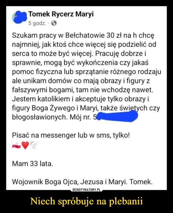 Niech spróbuje na plebanii –  Tomek Rycerz Maryi5 godz.Szukam pracy w Bełchatowie 30 zł na h chcęnajmniej, jak ktoś chce więcej się podzielić odserca to może być więcej. Pracuję dobrze isprawnie, mogą być wykończenia czy jakaśpomoc fizyczna lub sprzątanie różnego rodzajuale unikam domów co mają obrazy i figury zfałszywymi bogami, tam nie wchodzę nawet.Jestem katolikiem i akceptuje tylko obrazy ifigury Boga Żywego i Maryi, także świętych czybłogosławionych. Mój nr. 5Pisać na messenger lub w sms, tylko!Mam 33 lata.Wojownik Boga Ojca, Jezusa i Maryi. Tomek.