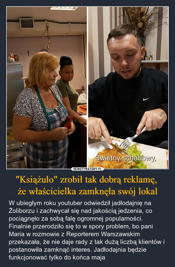 "Książulo" zrobił tak dobrą reklamę, że właścicielka zamknęła swój lokal – W ubiegłym roku youtuber odwiedził jadłodajnię na Żoliborzu i zachwycał się nad jakością jedzenia, co pociągnęło za sobą falę ogromnej popularności. Finalnie przerodziło się to w spory problem, bo pani Maria w rozmowie z Reporterem Warszawskim przekazała, że nie daje rady z tak dużą liczbą klientów i postanowiła zamknąć interes. Jadłodajnia będzie funkcjonować tylko do końca maja Świetny schabowy,22 1X1